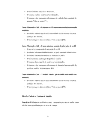 9
• O ator confirma a exclusão do usuário.
• O sistema exclui o usuário da base de dados.
• O sistema exibe mensagem informando da exclusão bem-sucedida do
usuário. Volta ao passo [P1].
Curso Alternativo [A3] – O sistema verifica que os dados informados são
inválidos
• O sistema verifica que os dados informados são inválidos e solicita a
correção dos mesmos.
• O ator corrige os dados inválidos. Volta ao passo [P2].
Curso Alternativo [A4] – O ator seleciona a opção de alteração de perfil
• O ator seleciona a opção de alteração de perfil
• O sistema solicita as funcionalidades às quais o usuário irá ter acesso.
• O sistema solicita confirmação da alteração do perfil.
• O ator confirma a alteração do perfil do usuário.
• O sistema altera o perfil do usuário na base de dados.
• O sistema exibe mensagem informando da alteração bem-sucedida do
perfil do usuário. Volta ao passo [P1].
Curso Alternativo [A5] - O sistema verifica que os dados informados são
inválidos
• O sistema verifica que os dados informados são inválidos e solicita a
correção dos mesmos.
• O ator corrige os dados inválidos. Volta ao passo [P3].
2.1.6.2 – Cadastrar Unidade de Medida
Descrição: Unidades de medida devem ser cadastradas para serem usadas como
referência de quantidades para os itens de estoque.
 