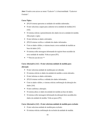 10
Ator: Usuário com acesso ao menu “Cadastro” e à funcionalidade “Cadastrar
Unidade”.
Curso Típico
• [P1] O sistema apresenta as unidades de medida cadastradas.
• O ator seleciona a opção para cadastrar nova unidade de medida [A1]
[A2].
• O sistema solicita o preenchimento dos dados da nova unidade de medida
(Descrição e sigla).
• O ator informa os dados solicitados.
• [P2] O sistema verifica a validade dos dados informados.
• Com os dados válidos, o sistema insere a nova unidade de medida na
base de dados [A3].
• O sistema exibe mensagem informando do registro bem-sucedido da
nova unidade de medida. Volta ao passo [P1].
• ** Fim do caso de uso **
Curso Alternativo [A1] – O ator seleciona unidade de medida para
alteração
• O ator seleciona unidade de medida para ser alterada.
• O sistema solicita os dados da unidade de medida a serem alterados.
• O ator informa os dados solicitados.
• [P3] O sistema verifica a validade dos dados informados.
• Com os dados válidos, o sistema solicita confirmação da alteração dos
dados [A4].
• O ator confirma a alteração.
• O sistema altera os dados da unidade de medida na base de dados.
• O sistema exibe mensagem informando da alteração bem-sucedida dos
dados da unidade de medida. Volta ao passo [P1].
Curso Alternativo [A2] – O ator seleciona unidade de medida para exclusão
• O ator seleciona unidade de medida para exclusão.
• O sistema solicita confirmação da exclusão da unidade de medida.
 