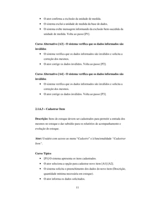 11
• O ator confirma a exclusão da unidade de medida.
• O sistema exclui a unidade de medida da base de dados.
• O sistema exibe mensagem informando da exclusão bem-sucedida da
unidade de medida. Volta ao passo [P1].
Curso Alternativo [A3] - O sistema verifica que os dados informados são
inválidos
• O sistema verifica que os dados informados são inválidos e solicita a
correção dos mesmos.
• O ator corrige os dados inválidos. Volta ao passo [P2].
Curso Alternativo [A4] - O sistema verifica que os dados informados são
inválidos
• O sistema verifica que os dados informados são inválidos e solicita a
correção dos mesmos.
• O ator corrige os dados inválidos. Volta ao passo [P3].
2.1.6.3 – Cadastrar Item
Descrição: Itens de estoque devem ser cadastrados para permitir a entrada dos
mesmos no estoque e dar subsídio para os relatórios de acompanhamento e
evolução do estoque.
Ator: Usuário com acesso ao menu “Cadastro” e à funcionalidade “Cadastrar
Item”.
Curso Típico
• [P1] O sistema apresenta os itens cadastrados.
• O ator seleciona a opção para cadastrar novo item [A1] [A2].
• O sistema solicita o preenchimento dos dados do novo item (Descrição,
quantidade mínima necessária em estoque).
• O ator informa os dados solicitados.
 
