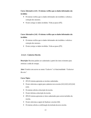 13
Curso Alternativo [A3] - O sistema verifica que os dados informados são
inválidos
• O sistema verifica que os dados informados são inválidos e solicita a
correção dos mesmos.
• O ator corrige os dados inválidos. Volta ao passo [P2].
Curso Alternativo [A4] - O sistema verifica que os dados informados são
inválidos
• O sistema verifica que os dados informados são inválidos e solicita a
correção dos mesmos.
• O ator corrige os dados inválidos. Volta ao passo [P3].
2.1.6.4 – Cadastrar Receita
Descrição: Receitas podem ser cadastradas a partir dos itens existentes para
otimizar a saída de estoque.
Ator: Usuário com acesso ao menu “Cadastro” e à funcionalidade “Cadastrar
Receita”.
Curso Típico
• [P1] O sistema apresenta as receitas cadastradas.
• O ator seleciona a opção para cadastrar nova receita [A1] [A2] [A3] [A4]
[A5].
• O sistema solicita a descrição da receita.
• O ator informa a descrição da receita.
• [P2] O sistema apresenta os itens cadastrados para serem incluídos da
receita.
• O ator seleciona a opção de finalizar a receita [A6].
• O sistema solicita a confirmação da inclusão da nova receita.
 