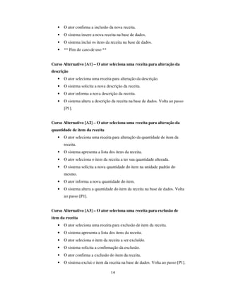 14
• O ator confirma a inclusão da nova receita.
• O sistema insere a nova receita na base de dados.
• O sistema inclui os itens da receita na base de dados.
• ** Fim do caso de uso **
Curso Alternativo [A1] – O ator seleciona uma receita para alteração da
descrição
• O ator seleciona uma receita para alteração da descrição.
• O sistema solicita a nova descrição da receita.
• O ator informa a nova descrição da receita.
• O sistema altera a descrição da receita na base de dados. Volta ao passo
[P1].
Curso Alternativo [A2] – O ator seleciona uma receita para alteração da
quantidade de item da receita
• O ator seleciona uma receita para alteração da quantidade de item da
receita.
• O sistema apresenta a lista dos itens da receita.
• O ator seleciona o item da receita a ter sua quantidade alterada.
• O sistema solicita a nova quantidade do item na unidade padrão do
mesmo.
• O ator informa a nova quantidade do item.
• O sistema altera a quantidade do item da receita na base de dados. Volta
ao passo [P1].
Curso Alternativo [A3] – O ator seleciona uma receita para exclusão de
item da receita
• O ator seleciona uma receita para exclusão de item da receita.
• O sistema apresenta a lista dos itens da receita.
• O ator seleciona o item da receita a ser excluído.
• O sistema solicita a confirmação da exclusão.
• O ator confirma a exclusão do item da receita.
• O sistema exclui o item da receita na base de dados. Volta ao passo [P1].
 