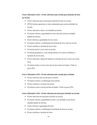 15
Curso Alternativo [A4] – O ator seleciona uma receita para inclusão de item
na receita
• O ator seleciona uma receita para inclusão de item na receita.
• [P3] O sistema apresenta os itens cadastrados para serem incluídos da
receita.
• O ator seleciona o item a ser incluído na receita.
• O sistema solicita a quantidade do novo item da receita na unidade
padrão do mesmo.
• O ator informa a quantidade do novo item.
• O sistema solicita a confirmação da inclusão do novo item na receita.
• O ator confirma a inclusão do novo item.
• O sistema inclui o novo item na receita.
• O sistema pergunta se o ator deseja incluir novo item ou finalizar a
inclusão de novos itens.
• O ator seleciona a opção de finalizar a inclusão de novos itens na receita
[A7].
• O sistema inclui os novos itens da receita na base de dados. Volta ao
passo [P1].
Curso Alternativo [A5] – O ator seleciona uma receita para exclusão
• O ator seleciona uma receita para exclusão.
• O sistema solicita a confirmação da exclusão.
• O ator confirma a exclusão da receita.
• O sistema exclui a receita da base de dados. Volta ao passo [P1].
Curso Alternativo [A6] – O ator seleciona um item para inclusão na receita
• O ator seleciona um item para inclusão na receita.
• O sistema solicita a quantidade do item a ser incluído na receita na
unidade padrão do mesmo.
• O ator informa a quantidade do item.
• O sistema solicita a confirmação da inclusão do item na receita.
• O ator confirma a inclusão do item.
 