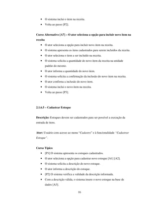 16
• O sistema inclui o item na receita.
• Volta ao passo [P2].
Curso Alternativo [A7] – O ator seleciona a opção para incluir novo item na
receita
• O ator seleciona a opção para incluir novo item na receita.
• O sistema apresenta os itens cadastrados para serem incluídos da receita.
• O ator seleciona o item a ser incluído na receita.
• O sistema solicita a quantidade do novo item da receita na unidade
padrão do mesmo.
• O ator informa a quantidade do novo item.
• O sistema solicita a confirmação da inclusão do novo item na receita.
• O ator confirma a inclusão do novo item.
• O sistema inclui o novo item na receita.
• Volta ao passo [P3].
2.1.6.5 – Cadastrar Estoque
Descrição: Estoques devem ser cadastrados para ser possível a execução da
entrada de itens.
Ator: Usuário com acesso ao menu “Cadastro” e à funcionalidade “Cadastrar
Estoque”.
Curso Típico
• [P1] O sistema apresenta os estoques cadastrados.
• O ator seleciona a opção para cadastrar novo estoque [A1] [A2].
• O sistema solicita a descrição do novo estoque.
• O ator informa a descrição do estoque.
• [P2] O sistema verifica a validade da descrição informada.
• Com a descrição válida, o sistema insere o novo estoque na base de
dados [A3].
 