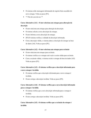 17
• O sistema exibe mensagem informando do registro bem-sucedido do
novo estoque. Volta ao passo [P1].
• ** Fim do caso de uso **
Curso Alternativo [A1] – O ator seleciona um estoque para alteração da
descrição
• O ator seleciona um estoque para alteração da descrição.
• O sistema solicita a nova descrição do estoque.
• O ator informa a nova descrição do estoque.
• [P3] O sistema verifica a validade da descrição informada.
• Com a descrição válida, o sistema altera a descrição do estoque na base
de dados [A4]. Volta ao passo [P1].
Curso Alternativo [A2] – O ator seleciona um estoque para exclusão
• O ator seleciona um estoque para exclusão.
• O sistema verifica se o estoque está vazio e assim válido para exclusão.
• Com a exclusão válida, o sistema exclui o estoque da base de dados [A5].
Volta ao passo [P1].
Curso Alternativo [A3] – O sistema verifica que a descrição informada para
o novo estoque é inválida
• O sistema verifica que a descrição informada para o novo estoque é
inválida.
• O ator corrige a descrição inválida. Volta ao passo [P2].
Curso Alternativo [A4] – O sistema verifica que a nova descrição informada
para o estoque é inválida
• O sistema verifica que a nova descrição informada para o estoque é
inválida.
• O ator corrige a descrição inválida. Volta ao passo [P3].
Curso Alternativo [A5] - O sistema verifica que a exclusão do estoque é
inválida
 