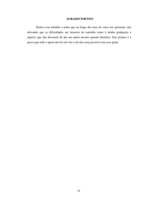 iii
AGRADECIMENTO
Dedico este trabalho a todos que ao longo dos anos de curso me apoiaram, não
deixando que as dificuldades me tirassem do caminho rumo à minha graduação e
àqueles que não deixaram de dar seu apoio mesmo quando distantes. Este projeto é a
prova que todo o apoio não foi em vão e ele não seria possível sem essa ajuda.
 