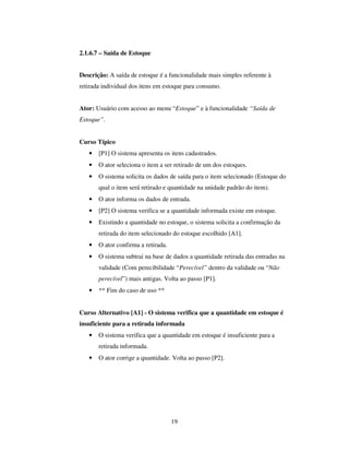 19
2.1.6.7 – Saída de Estoque
Descrição: A saída de estoque é a funcionalidade mais simples referente à
retirada individual dos itens em estoque para consumo.
Ator: Usuário com acesso ao menu “Estoque” e à funcionalidade “Saída de
Estoque”.
Curso Típico
• [P1] O sistema apresenta os itens cadastrados.
• O ator seleciona o item a ser retirado de um dos estoques.
• O sistema solicita os dados de saída para o item selecionado (Estoque do
qual o item será retirado e quantidade na unidade padrão do item).
• O ator informa os dados de entrada.
• [P2] O sistema verifica se a quantidade informada existe em estoque.
• Existindo a quantidade no estoque, o sistema solicita a confirmação da
retirada do item selecionado do estoque escolhido [A1].
• O ator confirma a retirada.
• O sistema subtrai na base de dados a quantidade retirada das entradas na
validade (Com perecibilidade “Perecível” dentro da validade ou “Não
perecível”) mais antigas. Volta ao passo [P1].
• ** Fim do caso de uso **
Curso Alternativo [A1] - O sistema verifica que a quantidade em estoque é
insuficiente para a retirada informada
• O sistema verifica que a quantidade em estoque é insuficiente para a
retirada informada.
• O ator corrige a quantidade. Volta ao passo [P2].
 