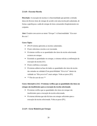 20
2.1.6.8 – Executar Receita
Descrição: A execução de receitas é a funcionalidade que permite a retirada
única de diversos itens de estoque de acordo com uma receita pré-cadastrada, de
forma a aperfeiçoar a saída de estoque de itens consumidos freqüentemente em
conjunto.
Ator: Usuário com acesso ao menu “Estoque” e à funcionalidade “Executar
Receita”.
Curso Típico
• [P1] O sistema apresenta as receitas cadastradas.
• O ator seleciona a receita a ser executada.
• O sistema verifica se as quantidades dos itens da receita selecionada
existem em estoque.
• Existindo as quantidades no estoque, o sistema solicita a confirmação da
execução da receita [A1].
• O ator confirma a execução.
• O sistema subtrai na base de dados as quantidades dos itens da receita
das entradas na validade (Com perecibilidade “Perecível” dentro da
validade ou “Não perecível”) mais antigas. Volta ao passo [P1].
• ** Fim do caso de uso **
Curso Alternativo [A1] - O sistema verifica que as quantidades dos itens em
estoque são insuficientes para a execução da receita selecionada
• O sistema verifica que as quantidades dos itens em estoque são
insuficientes para a execução da receita selecionada.
• O sistema informa que não há itens em estoque suficientes para a
execução da receita selecionada. Volta ao passo [P1].
2.1.6.9 – Gerar Relatório por Estoque
 