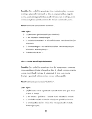 21
Descrição: Gera o relatório, agrupado por item, com todos os itens constantes
no estoque selecionado, informando as datas de compra e validade, preço de
compra, quantidade e perecibilidade de cada entrada do item no estoque, assim
como a descrição e a quantidade mínima dos itens em suas unidades padrão.
Ator: Usuário com acesso ao menu “Relatórios”.
Curso Típico
• [P1] O sistema apresenta os estoques cadastrados.
• O ator seleciona o estoque desejado.
• O sistema consulta na base de dados todos os itens constantes no estoque
selecionado.
• O sistema exibe para o ator o relatório dos itens constantes no estoque
selecionado. Volta ao passo [P1].
• ** Fim do caso de uso **
2.1.6.10 – Gerar Relatório por Quantidade
Descrição: Gera o relatório, agrupado por item, dos itens constantes em estoque
com a quantidade solicitada, informando as datas de validade e compra, preço de
compra, perecibilidade e estoque de cada entrada do item, assim como a
descrição e quantidade mínima dos itens em suas unidades padrão.
Ator: Usuário com acesso ao menu “Relatórios”.
Curso Típico
• [P1] O sistema solicita a quantidade e unidade padrão pelas quais buscar
os itens no estoque.
• O ator informa a quantidade e a unidade padrão para a busca dos itens.
• O sistema busca todos os itens em estoque com quantidade solicitada.
• O sistema exibe o relatório com os itens com a quantidade solicitada.
Volta ao passo [P1].
 
