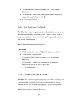 23
• O sistema consulta as entradas em estoque com a data de compra
informada.
• O sistema exibe o relatório com as estradas em estoque com a data de
compra informada. Volta ao passo [P1].
• ** Fim do caso de uso **
2.1.6.13 – Gerar Relatório por Perecibilidade
Descrição: Gera o relatório, agrupado por itens, das entradas em estoque com a
perecibilidade selecionada, informando datas de validade e compra, preço de
compra e estoque das entradas, assim como descrição e quantidade mínima dos
itens em suas unidades padrão.
Ator: Usuário com acesso ao menu “Relatórios”.
Curso Típico
• [P1] O sistema solicita a perecibilidade pela qual gerar o relatório.
• O ator seleciona a perecibilidade.
• O sistema consulta as entradas em estoque com a perecibilidade
selecionada.
• O sistema exibe o relatório com as entradas em estoque com a
perecibilidade selecionada. Volta ao passo [P1].
• ** Fim do caso de uso **
2.1.6.14 – Gerar Relatório por Data de Validade
Descrição: Gera o relatório, agrupado por estoque, das entradas em estoque com
a data de validade selecionada, informando o item, quantidade na unidade
padrão do mesmo, data de compra, perecibilidade e estoque de cada entrada.
Ator: Usuário com acesso ao menu “Relatórios”.
 