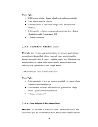24
Curso Típico
• [P1] O sistema solicita a data de validade pela qual gerar o relatório.
• O ator informa a data de validade.
• O sistema consulta as entradas em estoque com a data de validade
informada.
• O sistema exibe o relatório com as estradas em estoque com a data de
validade informada. Volta ao passo [P1].
• ** Fim do caso de uso **
2.1.6.15 – Gerar Relatório de Produtos Escassos
Descrição: Gera o relatório, agrupado por itens, dos itens com quantidade em
estoque inferior à quantidade mínima cadastrada para o tem, informando o
estoque, quantidade, datas de compra e validade, preço e perecibilidade de cada
entrada do item em estoque, assim como descrição, quantidade mínima na
unidade padrão e quantidade total em estoque do item.
Ator: Usuário com acesso ao menu “Relatórios”.
Curso Típico
• O sistema consulta os itens que possuem quantidade em estoque inferior
à quantidade mínima cadastrada.
• O sistema exibe o relatório com os itens com quantidade em estoque
inferior à quantidade mínima cadastrada.
• ** Fim do caso de uso **
2.1.6.16 – Gerar Relatório de Previsão de Gastos
Descrição: Gera o relatório de previsão de gastos a partir de uma lista de itens
selecionados pelo ator, informando descrição, data de última compra e previsão
 
