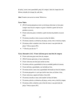 25
de preço, assim como quantidade, preço de compra e data de compra das três
últimas entradas de estoque de cada item.
Ator: Usuário com acesso ao menu “Relatórios.
Curso Típico
• [P1] O sistema pergunta ao ator se ele deseja selecionar os itens para
compor uma lista de compras ou gerar o relatório a partir da lista de
produtos escassos.
• O ator seleciona gerar o relatório a partir da lista de produtos escassos
[A1].
• O sistema consulta os itens escassos na base de dados.
• O sistema calcula as estimativas de preço, assim como o total da compra.
• O sistema exibe o relatório com a lista dos itens e suas previsões de
preço. Volta ao passo [P1].
• ** Fim do caso de uso **
Curso Alternativo [A1] – O ator seleciona gerar uma lista de compras
• O ator seleciona gerar uma lista de compras.
• [P2] O sistema apresenta os itens cadastrados.
• O ator seleciona um item para incluir na lista.
• O sistema solicita a quantidade do item na unidade padrão do mesmo.
• O ator informa a quantidade a ser incluída na lista.
• O sistema inclui o item com a quantidade informada na lista de compras.
• O sistema pergunta se o ator que incluir mais itens ou fechar a lista.
• O ator seleciona a opção de fechar a lista [A2].
• O sistema consulta os itens selecionados na base de dados.
• O sistema calcula as estimativas de preço, assim como o total da compra.
• O sistema exibe o relatório com a lista dos itens e suas previsões de
preço. Volta ao passo [P1].
 