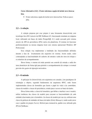 26
Curso Alternativo [A2] – O ator seleciona a opção de incluir novo item na
lista
• O ator seleciona a opção de incluir novo item na lista. Volta ao passo
[P2].
2.2 – A solução
A solução proposta por esse projeto é uma ferramenta desenvolvida com
tecnologia Java EE 6 através da IDE NetBeans 6.5, funcionando instalada em máquina
local, utilizando um banco de dados PostgreSQL 8.3, sendo acessado pelo sistema
através da API de persistência (JPA) nativa da plataforma. O sistema irá funcionar
preferencialmente na mesma máquina local com sistema operacional Windows XP
Professional.
Essa solução visa implementar a totalidade das funcionalidades definidas
durante a fase de levantamento dos requisitos do sistema. Assim sendo, serão
contempladas as funcionalidades de cadastro, de entrada e saída dos itens de estoque e
os relatórios de acompanhamento.
Dessa forma, o sistema irá então permitir um controle de entrada e saída dos
itens domésticos de forma ágil para permitir o acompanhamento do estoque e eventual
previsão dos gastos de reposição necessários.
2.3 – O método
A aplicação foi desenvolvida com arquitetura em camadas, com paradigmas de
orientação a objetos, seguindo fundamentos da arquitetura MVC, onde foram
implementadas classes de formulário que fazem o papel de visão e de controlador,
classes do modelo e classes de persistência, criadas para o acesso ao banco de dados.
Dessa forma então, a classe de formulário, que define a interface com o usuário,
utiliza instâncias das classes do modelo para executar as funcionalidades de cada
entidade relacionada com o formulário. As classes do modelo por sua vez, utilizam uma
classe de gerência de entidades do banco de dados (Entity Manager), sendo usado nesse
caso o padrão de projeto Factory Method para instanciá-la, padrão esse utilizado pela
JPA do NetBeans.
 
