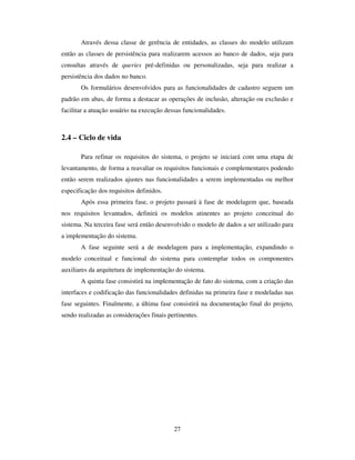 27
Através dessa classe de gerência de entidades, as classes do modelo utilizam
então as classes de persistência para realizarem acessos ao banco de dados, seja para
consultas através de queries pré-definidas ou personalizadas, seja para realizar a
persistência dos dados no banco.
Os formulários desenvolvidos para as funcionalidades de cadastro seguem um
padrão em abas, de forma a destacar as operações de inclusão, alteração ou exclusão e
facilitar a atuação usuário na execução dessas funcionalidades.
2.4 – Ciclo de vida
Para refinar os requisitos do sistema, o projeto se iniciará com uma etapa de
levantamento, de forma a reavaliar os requisitos funcionais e complementares podendo
então serem realizados ajustes nas funcionalidades a serem implementadas ou melhor
especificação dos requisitos definidos.
Após essa primeira fase, o projeto passará à fase de modelagem que, baseada
nos requisitos levantados, definirá os modelos atinentes ao projeto conceitual do
sistema. Na terceira fase será então desenvolvido o modelo de dados a ser utilizado para
a implementação do sistema.
A fase seguinte será a de modelagem para a implementação, expandindo o
modelo conceitual e funcional do sistema para contemplar todos os componentes
auxiliares da arquitetura de implementação do sistema.
A quinta fase consistirá na implementação de fato do sistema, com a criação das
interfaces e codificação das funcionalidades definidas na primeira fase e modeladas nas
fase seguintes. Finalmente, a última fase consistirá na documentação final do projeto,
sendo realizadas as considerações finais pertinentes.
 