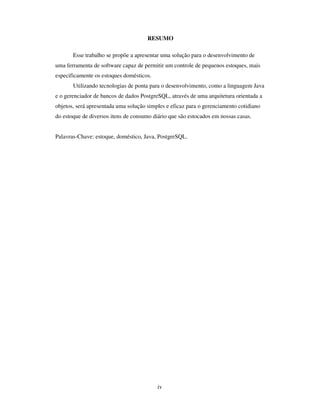 iv
RESUMO
Esse trabalho se propõe a apresentar uma solução para o desenvolvimento de
uma ferramenta de software capaz de permitir um controle de pequenos estoques, mais
especificamente os estoques domésticos.
Utilizando tecnologias de ponta para o desenvolvimento, como a linguagem Java
e o gerenciador de bancos de dados PostgreSQL, através de uma arquitetura orientada a
objetos, será apresentada uma solução simples e eficaz para o gerenciamento cotidiano
do estoque de diversos itens de consumo diário que são estocados em nossas casas.
Palavras-Chave: estoque, doméstico, Java, PostgreSQL.
 