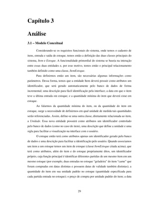 29
Capítulo 3
Análise
3.1 – Modelo Conceitual
Considerando-se os requisitos funcionais do sistema, onde temos o cadastro de
itens, entrada e saída de estoque, temos então a definição das duas classes principais do
sistema, Item e Estoque. A funcionalidade primordial do sistema se baseia na interação
entre essas duas entidades e, por esse motivo, temos então o principal relacionamento
também definido como uma classe, ItemEstoque.
Para definirmos então um item, são necessárias algumas informações como
parâmetros. Dessa forma, temos que a entidade Item deverá possuir como atributos um
identificador, que será gerado automaticamente pelo banco de dados de forma
incremental; uma descrição para fácil identificação pela interface; a data em que o item
teve a última entrada em estoque; e a quantidade mínima do item que deverá estar em
estoque.
Ao falarmos da quantidade mínima do item, ou da quantidade do item em
estoque, surge a necessidade de definirmos em qual unidade de medida tais quantidades
serão referenciadas. Assim, define-se uma outra classe, diretamente relacionada ao item,
a Unidade. Essa nova entidade possuirá como atributos um identificador controlado
pelo banco de dados (como no caso do item), uma descrição que define a unidade e uma
sigla para facilitar a visualização na interface com o usuário.
O estoque então terá como atributos apenas um identificador gerado pelo banco
de dados e uma descrição para facilitar a identificação pelo usuário. Quando associamos
um item a um estoque temos um item de estoque (classe ItemEstoque citada acima), que
terá como atributos, além do item e do estoque propriamente ditos, um identificador
próprio, cuja função principal é identificar diferentes partidas de um mesmo item em um
mesmo estoque (por exemplo, duas entradas no estoque “geladeira” do item “carne” que
foram compradas em datas distintas e possuem datas de validade também distintas); a
quantidade do item em sua unidade padrão no estoque (quantidade especificada para
cada partida entrada no estoque); o preço de compra por unidade padrão do item; a data
 
