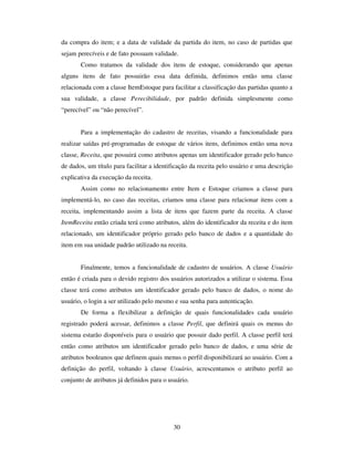 30
da compra do item; e a data de validade da partida do item, no caso de partidas que
sejam perecíveis e de fato possuam validade.
Como tratamos da validade dos itens de estoque, considerando que apenas
alguns itens de fato possuirão essa data definida, definimos então uma classe
relacionada com a classe ItemEstoque para facilitar a classificação das partidas quanto a
sua validade, a classe Perecibilidade, por padrão definida simplesmente como
“perecível” ou “não perecível”.
Para a implementação do cadastro de receitas, visando a funcionalidade para
realizar saídas pré-programadas de estoque de vários itens, definimos então uma nova
classe, Receita, que possuirá como atributos apenas um identificador gerado pelo banco
de dados, um título para facilitar a identificação da receita pelo usuário e uma descrição
explicativa da execução da receita.
Assim como no relacionamento entre Item e Estoque criamos a classe para
implementá-lo, no caso das receitas, criamos uma classe para relacionar itens com a
receita, implementando assim a lista de itens que fazem parte da receita. A classe
ItemReceita então criada terá como atributos, além do identificador da receita e do item
relacionado, um identificador próprio gerado pelo banco de dados e a quantidade do
item em sua unidade padrão utilizado na receita.
Finalmente, temos a funcionalidade de cadastro de usuários. A classe Usuário
então é criada para o devido registro dos usuários autorizados a utilizar o sistema. Essa
classe terá como atributos um identificador gerado pelo banco de dados, o nome do
usuário, o login a ser utilizado pelo mesmo e sua senha para autenticação.
De forma a flexibilizar a definição de quais funcionalidades cada usuário
registrado poderá acessar, definimos a classe Perfil, que definirá quais os menus do
sistema estarão disponíveis para o usuário que possuir dado perfil. A classe perfil terá
então como atributos um identificador gerado pelo banco de dados, e uma série de
atributos booleanos que definem quais menus o perfil disponibilizará ao usuário. Com a
definição do perfil, voltando à classe Usuário, acrescentamos o atributo perfil ao
conjunto de atributos já definidos para o usuário.
 