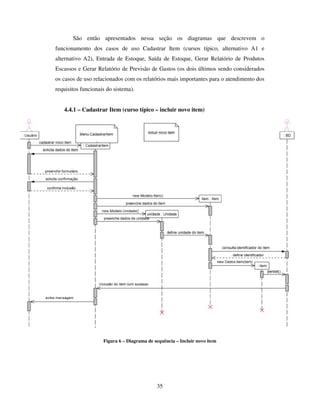 35
São então apresentados nessa seção os diagramas que descrevem o
funcionamento dos casos de uso Cadastrar Item (cursos típico, alternativo A1 e
alternativo A2), Entrada de Estoque, Saída de Estoque, Gerar Relatório de Produtos
Escassos e Gerar Relatório de Previsão de Gastos (os dois últimos sendo considerados
os casos de uso relacionados com os relatórios mais importantes para o atendimento dos
requisitos funcionais do sistema).
4.4.1 – Cadastrar Item (curso típico – incluir novo item)
Figura 6 – Diagrama de sequência – Incluir novo item
 
