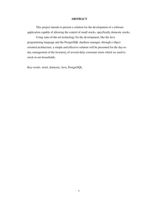 v
ABSTRACT
This project intends to present a solution for the development of a software
application capable of allowing the control of small stocks, specifically domestic stocks.
Using state-of-the-art technology for the development, like the Java
programming language and the PostgreSQL database manager, through a object
oriented architecture, a simple and effective solution will be presented for the day-to-
day management of the inventory of several daily consumer items which we need to
stock in our households.
Key-words: stock, domestic, Java, PostgreSQL.
 