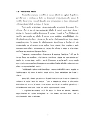 42
4.5 – Modelo de dados
Analisando novamente o modelo de classes definido no capítulo 3, podemos
perceber que as entidades de dados são diretamente representadas pelas classes do
modelo. Dessa forma, o modelo de dados a ser implementado no banco utilizado pelo
sistema será equivalente ao modelo de classes.
Temos assim as principais classes relacionadas ao controle de estoque, Item,
Estoque e Receita que são representadas por tabelas de mesmo nome, item, estoque e
receita. As classes secundárias do controle de estoque (Unidade e Perecibilidade) são
também representadas por tabelas de mesmo nome (unidade e perecibilidade), cujos
identificadores serão chaves estrangeiras das tabelas relacionadas (item e item_estoque,
respectivamente). As classes de relacionamento (ItemEstoque e ItemReceita) são
representadas por tabelas com nome análogo (item_estoque e item_receita), as quais
possuem como chaves estrangeiras as chaves das tabelas às quais se relacionam,
conforme apresentado no diagrama abaixo.
Finalmente, temos as classes do controle de usuários, Usuário e Perfil, que da
mesma forma que as classes principais do controle de estoque são representadas por
tabelas de mesmo nome, usuário e perfil. Entretanto, a tabela perfil, representando
conceitualmente um atributo do usuário, tem seu identificador definido então como uma
chave estrangeira da tabela usuário.
Considerando então o modelo de classes como o modelo lógico a ser seguido na
implementação do banco de dados, temos modelo físico apresentado na figura 13
abaixo.
No apêndice 1 está apresentado o dicionário de dados que descreve cada um dos
atributos de cada classe do modelo. Como o modelo de classes é diretamente
equivalente ao modelo de dados, cada atributo descrito no dicionário apresentado é
correspondente então a um campo nas tabelas equivalentes às classes.
O diagrama do modelo físico do banco de dados, no entanto, apresenta
explicitamente as chaves estrangeiras de cada tabela, deixando mais claro o
relacionamento entre as entidades.
 