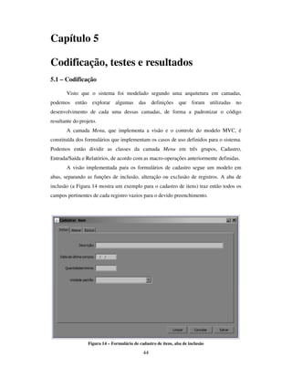 44
Capítulo 5
Codificação, testes e resultados
5.1 – Codificação
Visto que o sistema foi modelado segundo uma arquitetura em camadas,
podemos então explorar algumas das definições que foram utilizadas no
desenvolvimento de cada uma dessas camadas, de forma a padronizar o código
resultante do projeto.
A camada Menu, que implementa a visão e o controle do modelo MVC, é
constituída dos formulários que implementam os casos de uso definidos para o sistema.
Podemos então dividir as classes da camada Menu em três grupos, Cadastro,
Entrada/Saída e Relatórios, de acordo com as macro-operações anteriormente definidas.
A visão implementada para os formulários de cadastro segue um modelo em
abas, separando as funções de inclusão, alteração ou exclusão de registros. A aba de
inclusão (a Figura 14 mostra um exemplo para o cadastro de itens) traz então todos os
campos pertinentes de cada registro vazios para o devido preenchimento.
Figura 14 – Formulário de cadastro de itens, aba de inclusão
 