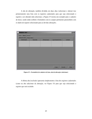 45
A aba de alteração, também dividida em duas abas (selecionar e alterar) traz
primeiramente uma lista com os registros cadastrados para que seja selecionado o
registro a ser alterado (aba selecionar, a Figura 15 mostra um exemplo para o cadastro
de itens), sendo então exibido o formulário com os campos pertinentes preenchidos com
os dados do registro selecionado para as devidas alterações.
Figura 15 – Formulário de cadastro de itens, aba de alteração (selecionar)
A última aba (exclusão) apresenta simplesmente a lista dos registros cadastrados
(como na aba selecionar da alteração, ver Figura 15) para que seja selecionado o
registro que será excluído.
 