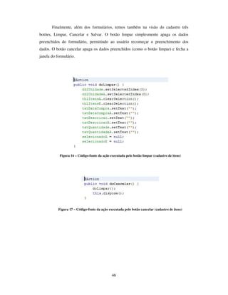 46
Finalmente, além dos formulários, temos também na visão do cadastro três
botões, Limpar, Cancelar e Salvar. O botão limpar simplesmente apaga os dados
preenchidos do formulário, permitindo ao usuário recomeçar o preenchimento dos
dados. O botão cancelar apaga os dados preenchidos (como o botão limpar) e fecha a
janela do formulário.
Figura 16 – Código-fonte da ação executada pelo botão limpar (cadastro de itens)
Figura 17 – Código-fonte da ação executada pelo botão cancelar (cadastro de itens)
 