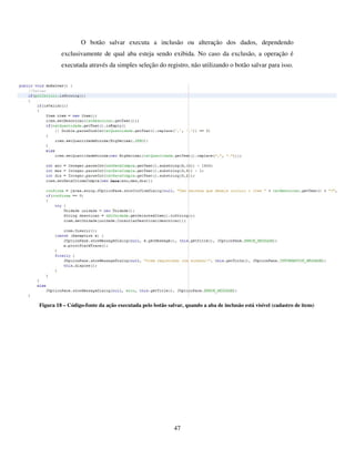 47
O botão salvar executa a inclusão ou alteração dos dados, dependendo
exclusivamente de qual aba esteja sendo exibida. No caso da exclusão, a operação é
executada através da simples seleção do registro, não utilizando o botão salvar para isso.
Figura 18 – Código-fonte da ação executada pelo botão salvar, quando a aba de inclusão está visível (cadastro de itens)
 