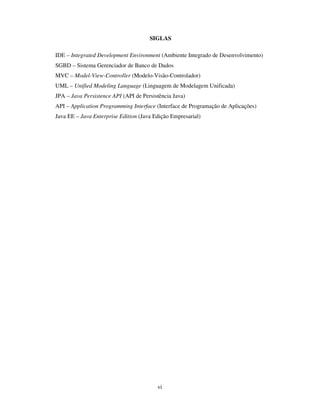 vi
SIGLAS
IDE – Integrated Development Environment (Ambiente Integrado de Desenvolvimento)
SGBD – Sistema Gerenciador de Banco de Dados
MVC – Model-View-Controller (Modelo-Visão-Controlador)
UML – Unified Modeling Language (Linguagem de Modelagem Unificada)
JPA – Java Persistence API (API de Persistência Java)
API – Application Programming Interface (Interface de Programação de Aplicações)
Java EE – Java Enterprise Edition (Java Edição Empresarial)
 