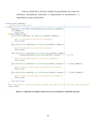 50
Ainda na camada Menu, são feitas validações do preenchimento dos campos dos
formulários, principalmente relacionadas à obrigatoriedade de preenchimento e à
duplicidade de campos identificadores.
Figura 21 – Código-fonte da validação (cadastro de itens) de preenchimento e duplicidade (descrição)
 