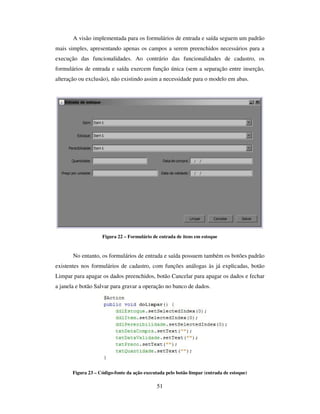 51
A visão implementada para os formulários de entrada e saída seguem um padrão
mais simples, apresentando apenas os campos a serem preenchidos necessários para a
execução das funcionalidades. Ao contrário das funcionalidades de cadastro, os
formulários de entrada e saída exercem função única (sem a separação entre inserção,
alteração ou exclusão), não existindo assim a necessidade para o modelo em abas.
Figura 22 – Formulário de entrada de itens em estoque
No entanto, os formulários de entrada e saída possuem também os botões padrão
existentes nos formulários de cadastro, com funções análogas às já explicadas, botão
Limpar para apagar os dados preenchidos, botão Cancelar para apagar os dados e fechar
a janela e botão Salvar para gravar a operação no banco de dados.
Figura 23 – Código-fonte da ação executada pelo botão limpar (entrada de estoque)
 