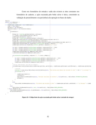 52
Como nos formulários de entrada e saída não existem as abas constantes nos
formulários de cadastro, a ação executada pelo botão salvar é única, consistindo na
validação de preenchimento e na persistência da operação no banco de dados.
Figura 24 - Código-fonte da ação executada pelo botão salvar (entrada de estoque)
 