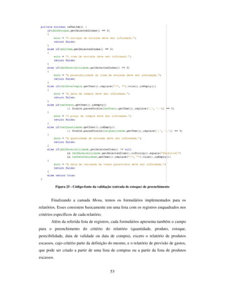 53
Figura 25 - Código-fonte da validação (entrada de estoque) de preenchimento
Finalizando a camada Menu, temos os formulários implementados para os
relatórios. Esses consistem basicamente em uma lista com os registros enquadrados nos
critérios específicos de cada relatório.
Além da referida lista de registros, cada formulários apresenta também o campo
para o preenchimento do critério do relatório (quantidade, produto, estoque,
perecibilidade, data de validade ou data de compra), exceto o relatório de produtos
escassos, cujo critério parte da definição do mesmo, e o relatório de previsão de gastos,
que pode ser criado a partir de uma lista de compras ou a partir da lista de produtos
escassos.
 