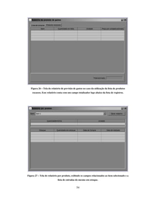 54
Figura 26 – Tela do relatório de previsão de gastos no caso da utilização da lista de produtos
escassos. Esse relatório conta com um campo totalizador logo abaixo da lista de registros.
Figura 27 – Tela do relatório por produto, exibindo os campos relacionados ao item selecionado e a
lista de entradas do mesmo em estoque.
 