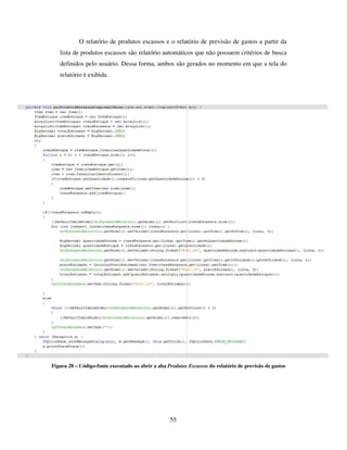 55
O relatório de produtos escassos e o relatório de previsão de gastos a partir da
lista de produtos escassos são relatório automáticos que não possuem critérios de busca
definidos pelo usuário. Dessa forma, ambos são gerados no momento em que a tela do
relatório é exibida.
Figura 28 – Código-fonte executado ao abrir a aba Produtos Escassos do relatório de previsão de gastos
 