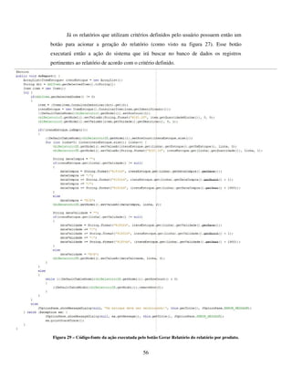 56
Já os relatórios que utilizam critérios definidos pelo usuário possuem então um
botão para acionar a geração do relatório (como visto na figura 27). Esse botão
executará então a ação do sistema que irá buscar no banco de dados os registros
pertinentes ao relatório de acordo com o critério definido.
Figura 29 – Código-fonte da ação executada pelo botão Gerar Relatório do relatório por produto.
 
