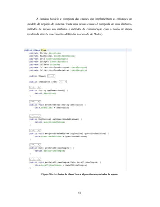 57
A camada Modelo é composta das classes que implementam as entidades do
modelo de negócio do sistema. Cada uma dessas classes é composta de seus atributos,
métodos de acesso aos atributos e métodos de comunicação com o banco de dados
(realizada através das consultas definidas na camada de Dados).
Figura 30 – Atributos da classe Item e alguns dos seus métodos de acesso.
 