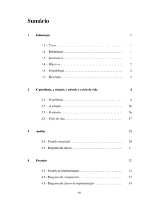 vii
Sumário
1 Introdução 1
1.1 - Tema . . . . . . . . . . . . . . . . . . . . . . . . . . . . . . . . . . . . . . . . . . . . . 1
1.2 - Delimitação . . . . . . . . . . . . . . . . . . . . . . . . . . . . . . . . . . . . . . . . 1
1.3 - Justificativa . . . . . . . . . . . . . . . . . . . . . . . . . . . . . . . . . . . . . . . . 1
1.4 - Objetivos . . . . . . . . . . . . . . . . . . . . . . . . . . . . . . . . . . . . . . . . . . 2
1.5 - Metodologia . . . . . . . . . . . . . . . . . . . . . . . . . . . . . . . . . . . . . . . . 2
1.6 - Descrição . . . . . . . . . . . . . . . . . . . . . . . . . . . . . . . . . . . . . . . . . . 3
2 O problema, a solução, o método e o ciclo de vida 4
2.1 - O problema . . . . . . . . . . . . . . . . . . . . . . . . . . . . . . . . . . . . . . . . 4
2.2 - A solução . . . . . . . . . . . . . . . . . . . . . . . . . . . . . . . . . . . . . . . . . . 26
2.3 - O método . . . . . . . . . . . . . . . . . . . . . . . . . . . . . . . . . . . . . . . . . . 26
2.4 - Ciclo de vida . . . . . . . . . . . . . . . . . . . . . . . . . . . . . . . . . . . . . . . 27
3 Análise 29
3.1 – Modelo conceitual . . . . . . . . . . . . . . . . . . . . . . . . . . . . . . . . . . . . 29
3.2 – Diagrama de classes . . . . . . . . . . . . . . . . . . . . . . . . . . . . . . . . . . 31
4 Desenho 32
4.1 – Modelo de implementação . . . . . . . . . . . . . . . . . . . . . . . . . . . . . 32
4.2 – Diagrama de componentes . . . . . . . . . . . . . . . . . . . . . . . . . . . . . 33
4.3 – Diagrama de classes de implementação . . . . . . . . . . . . . . . . . . . 34
 