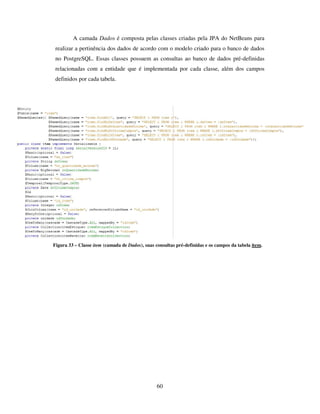 60
A camada Dados é composta pelas classes criadas pela JPA do NetBeans para
realizar a pertinência dos dados de acordo com o modelo criado para o banco de dados
no PostgreSQL. Essas classes possuem as consultas ao banco de dados pré-definidas
relacionadas com a entidade que é implementada por cada classe, além dos campos
definidos por cada tabela.
Figura 33 – Classe item (camada de Dados), suas consultas pré-definidas e os campos da tabela item.
 