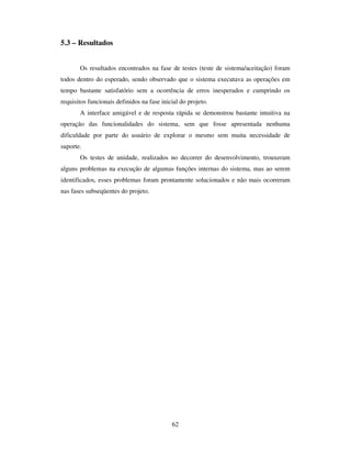 62
5.3 – Resultados
Os resultados encontrados na fase de testes (teste de sistema/aceitação) foram
todos dentro do esperado, sendo observado que o sistema executava as operações em
tempo bastante satisfatório sem a ocorrência de erros inesperados e cumprindo os
requisitos funcionais definidos na fase inicial do projeto.
A interface amigável e de resposta rápida se demonstrou bastante intuitiva na
operação das funcionalidades do sistema, sem que fosse apresentada nenhuma
dificuldade por parte do usuário de explorar o mesmo sem muita necessidade de
suporte.
Os testes de unidade, realizados no decorrer do desenvolvimento, trouxeram
alguns problemas na execução de algumas funções internas do sistema, mas ao serem
identificados, esses problemas foram prontamente solucionados e não mais ocorreram
nas fases subseqüentes do projeto.
 