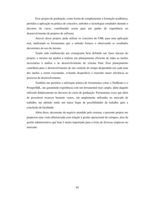 65
Esse projeto de graduação, como forma de complementar a formação acadêmica,
permitiu a aplicação na prática de conceitos, métodos e tecnologias estudados durante o
decorrer do curso, contribuindo assim para um ganho de experiência no
desenvolvimento de projetos de software.
Através desse projeto, pude utilizar os conceitos da UML para uma aplicação
real, analisando as ferramentas que o método fornece e observando os resultados
decorrentes do uso do mesmo.
Tendo sido estabelecido um cronograma bem definido nas fases iniciais do
projeto, o mesmo me ajudou a realizar um planejamento eficiente de todas as tarefas
necessárias à análise e ao desenvolvimento do sistema final. Esse planejamento
contribuiu para o desenvolvimento de um controle do tempo despendido em cada uma
das tarefas a serem executadas, evitando desperdício e trazendo maior eficiência ao
processo de desenvolvimento.
Também me permitiu a utilização prática de ferramentas como o NetBeans e o
PostgreSQL, me garantindo experiência com um ferramental mais amplo, além daquele
utilizado didaticamente no decorrer do curso de graduação. Ferramentas essas que além
de possuírem recursos bastante vastos, são amplamente utilizadas no mercado de
trabalho, me abrindo então um maior leque de possibilidades de trabalho após a
conclusão da faculdade.
Além disso, decorrente do negócio atendido pelo sistema, o presente projeto me
propiciou uma visão diferenciada com relação à gestão operacional de estoques, área da
gestão administrativa que hoje é muito importante para o êxito de diversas empresas no
mercado.
 