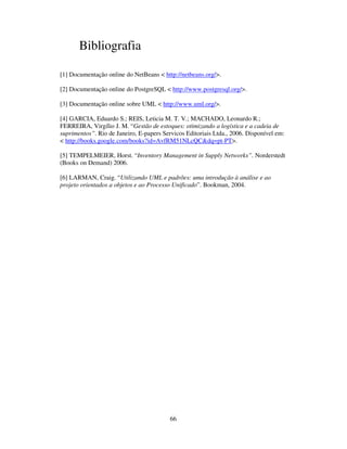 66
Bibliografia
[1] Documentação online do NetBeans < http://netbeans.org/>.
[2] Documentação online do PostgreSQL < http://www.postgresql.org/>.
[3] Documentação online sobre UML < http://www.uml.org/>.
[4] GARCIA, Eduardo S.; REIS, Leticia M. T. V.; MACHADO, Leonardo R.;
FERREIRA, Virgílio J. M. “Gestão de estoques: otimizando a logística e a cadeia de
suprimentos”. Rio de Janeiro, E-papers Servicos Editoriais Ltda., 2006. Disponível em:
< http://books.google.com/books?id=AvfRM51NLcQC&dq=pt-PT>.
[5] TEMPELMEIER, Horst. “Inventory Management in Supply Networks”. Norderstedt
(Books on Demand) 2006.
[6] LARMAN, Craig. “Utilizando UML e padrões: uma introdução à análise e ao
projeto orientados a objetos e ao Processo Unificado”. Bookman, 2004.
 