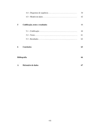 viii
4.4 – Diagramas de sequência . . . . . . . . . . . . . . . . . . . . . . . . . . . . . . . 34
4.5 – Modelo de dados . . . . . . . . . . . . . . . . . . . . . . . . . . . . . . . . . . . . . 42
5 Codificação, testes e resultados 44
5.1 – Codificação . . . . . . . . . . . . . . . . . . . . . . . . . . . . . . . . . . . . . . . . . 44
5.2 – Testes . . . . . . . . . . . . . . . . . . . . . . . . . . . . . . . . . . . . . . . . . . . . . . 61
5.3 – Resultados . . . . . . . . . . . . . . . . . . . . . . . . . . . . . . . . . . . . . . . . . . 62
6 Conclusões 63
Bibliografia 66
A Dicionário de dados 67
 