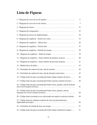 ix
Lista de Figuras
1 – Diagrama de casos de uso de negócio . . . . . . . . . . . . . . . . . . . . . . . . . . . . . . . . 5
2 – Diagrama de casos de uso de sistema . . . . . . . . . . . . . . . . . . . . . . . . . . . . . . . . 7
3 – Diagrama de classes . . . . . . . . . . . . . . . . . . . . . . . . . . . . . . . . . . . . . . . . . . . . . . 31
4 – Diagrama de componentes . . . . . . . . . . . . . . . . . . . . . . . . . . . . . . . . . . . . . . . . . 33
5 – Diagrama de classes de implementação . . . . . . . . . . . . . . . . . . . . . . . . . . . . . . 34
6 – Diagrama de sequência – Incluir novo item . . . . . . . . . . . . . . . . . . . . . . . . . . . 35
7 – Diagrama de sequência – Alterar item . . . . . . . . . . . . . . . . . . . . . . . . . . . . . . . . 36
8 – Diagrama de sequência – Excluir item . . . . . . . . . . . . . . . . . . . . . . . . . . . . . . . 37
9 – Diagrama de sequência – Entrada de estoque . . . . . . . . . . . . . . . . . . . . . . . . . . 38
10 – Diagrama de sequência – Saída de estoque . . . . . . . . . . . . . . . . . . . . . . . . . . . 39
11 – Diagrama de sequência – Gerar relatório de produtos escassos . . . . . . . . . . . 40
12 – Diagrama de sequência – Gerar relatório de previsão de gastos . . . . . . . . . . . 41
13 – Modelo físico de dados . . . . . . . . . . . . . . . . . . . . . . . . . . . . . . . . . . . . . . . . . . 43
14 – Formulário de cadastro de itens, aba de inclusão . . . . . . . . . . . . . . . . . . . . . . 44
15 – Formulário de cadastro de itens, aba de alteração (selecionar) . . . . . . . . . . . . 45
16 – Código-fonte da ação executada pelo botão limpar (cadastro de itens) . . . . . 46
17 – Código-fonte da ação executada pelo botão cancelar (cadastro de itens) . . . . 46
18 – Código-fonte da ação executada pelo botão salvar, quando a aba de inclusão
está visível (cadastro de itens) . . . . . . . . . . . . . . . . . . . . . . . . . . . . . . . . . . . . . . . . . 47
19 – Código-fonte da ação executada pelo botão salvar, quando a aba de
alteração está visível (cadastro de itens) . . . . . . . . . . . . . . . . . . . . . . . . . . . . . . . . . 48
20 – Código-fonte executado ao ser selecionado um registro na aba de exclusão . 49
21 – Código-fonte da validação (cadastro de itens) de preenchimento e
duplicidade (descrição) . . . . . . . . . . . . . . . . . . . . . . . . . . . . . . . . . . . . . . . . . . . . . . 50
22 – Formulário de entrada de itens em estoque . . . . . . . . . . . . . . . . . . . . . . . . . . . 51
23 – Código-fonte da ação executada pelo botão limpar (entrada de estoque) . . . . 51
 