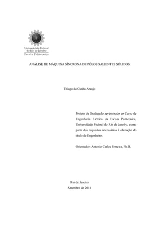 ANÁLISE DE MÁQUINA SÍNCRONA DE PÓLOS SALIENTES SÓLIDOS
Thiago da Cunha Araujo
Projeto de Graduação apresentado ao Curso de
Engenharia Elétrica da Escola Politécnica,
Universidade Federal do Rio de Janeiro, como
parte dos requisitos necessários à obtenção do
título de Engenheiro.
Orientador: Antonio Carlos Ferreira, Ph.D.
Rio de Janeiro
Setembro de 2011
 