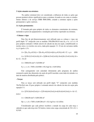 10
3 Ações atuantes na estrutura
Na análise estrutural deve ser considerada a influencia de todas as ações que
possam produzir efeitos significativos para a estrutura, levando-se em conta os estados-
limites últimos e de serviço (NBR 8800:2008), estando a estrutura sujeita a ações
permanentes e ações variáveis.
3.1 Ações permanentes
É formada pelo peso próprio de todos os elementos constituintes da estrutura,
incluindo os pesos de equipamentos e instalações provisórias suportados na estrutura.
- Colunas e vigas
Para fins de pré-dimensionamento será utilizado para as colunas e vigas um
perfil duplo “U” enrijecido com as medidas 350x200x30x10 mm (bw x bf x d x t). O
peso próprio estimado é obtido através do cálculo da área da seção, contabilizando os
trechos retos e os trechos em curva, dada pela equação 3.1. O raio de curvatura médio
(rm) é igual a 1,5 t.
A = 2[bw-2(rm+0,5t)].t + 2[bf-4(rm+0,5t)].t+4[d-(rm+0,5t)].t+8(p/2 . rm).t (3.1)
A = 2[350-2(15+0,5x10)].10 + 2[200-4(15+0,5x10)].10+4[30-(15+0,5x10)].10 +
8(p/2 . 15).10
A = 10884,96 mm² = 0,01088 m²
Pp = r x A = 7850 x 0,01088 = 85,4 kgf /m = 0,85 kN/m
Este carregamento será calculado diretamente pelo programa de análise
estrutural a partir das dimensões da seção do perfil inseridas como dado de entrada e se
dará de maneira distribuída pelo pórtico.
- Terças:
Para as terças será utilizado um perfil duplo “U” enrijecido com medidas
70x70x10x4 mm. O peso próprio é estimado através do cálculo da área da seção pela
equação 3.1.
A = 2[70-2(6,0+0,5x4)].4 + 2[70-4(6,0+0,5x4)].4+4[10-(6,0+0,5x4)].4 + 8(p/2 .
6,0).4
A = 1286,00 mm² = 0,001286 m²
Pp = r x A = 7850 x 0,001286 m² = 10,1 kgf /m = 0,1 kN/m
Considerando que cada pórtico receberá a metade da carga de cada terça e
sabendo-se que cada terça tem 5,0 metros, temos uma carga concentrada de 5,0 x 0,1 =
0,5 kN.
 