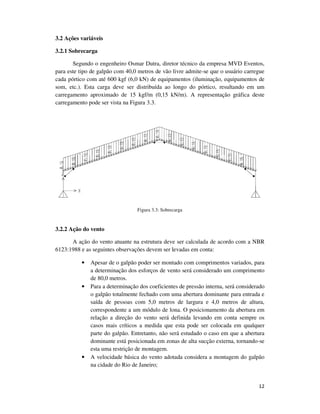 12
3.2 Ações variáveis
3.2.1 Sobrecarga
Segundo o engenheiro Osmar Dutra, diretor técnico da empresa MVD Eventos,
para este tipo de galpão com 40,0 metros de vão livre admite-se que o usuário carregue
cada pórtico com até 600 kgf (6,0 kN) de equipamentos (iluminação, equipamentos de
som, etc.). Esta carga deve ser distribuída ao longo do pórtico, resultando em um
carregamento aproximado de 15 kgf/m (0,15 kN/m). A representação gráfica deste
carregamento pode ser vista na Figura 3.3.
Figura 3.3: Sobrecarga
3.2.2 Ação do vento
A ação do vento atuante na estrutura deve ser calculada de acordo com a NBR
6123:1988 e as seguintes observações devem ser levadas em conta:
• Apesar de o galpão poder ser montado com comprimentos variados, para
a determinação dos esforços de vento será considerado um comprimento
de 80,0 metros.
• Para a determinação dos coeficientes de pressão interna, será considerado
o galpão totalmente fechado com uma abertura dominante para entrada e
saída de pessoas com 5,0 metros de largura e 4,0 metros de altura,
correspondente a um módulo de lona. O posicionamento da abertura em
relação a direção do vento será definida levando em conta sempre os
casos mais críticos a medida que esta pode ser colocada em qualquer
parte do galpão. Entretanto, não será estudado o caso em que a abertura
dominante está posicionada em zonas de alta sucção externa, tornando-se
esta uma restrição de montagem.
• A velocidade básica do vento adotada considera a montagem do galpão
na cidade do Rio de Janeiro;
 