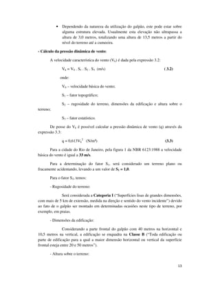 13
• Dependendo da natureza da utilização do galpão, este pode estar sobre
alguma estrutura elevada. Usualmente esta elevação não ultrapassa a
altura de 3,0 metros, totalizando uma altura de 13,5 metros a partir do
nível do terreno até a cumeeira.
- Cálculo da pressão dinâmica de vento:
A velocidade característica do vento (Vk) é dada pela expressão 3.2:
Vk = V0 . S1 . S2 . S3 (m/s) ( 3.2)
onde:
V0 – velocidade básica do vento;
S1 – fator topográfico;
S2 – rugosidade do terreno, dimensões da edificação e altura sobre o
terreno;
S3 – fator estatístico.
De posse do Vk é possível calcular a pressão dinâmica de vento (q) através da
expressão 3.3:
q = 0,613Vk
2
(N/m²) (3.3)
Para a cidade do Rio de Janeiro, pela figura 1 da NBR 6123:1988 a velocidade
básica do vento é igual a 33 m/s.
Para a determinação do fator S1, será considerado um terreno plano ou
fracamente acidentando, levando a um valor de S1 = 1,0.
Para o fator S2, temos:
- Rugosidade do terreno:
Será considerada a Categoria I (“Superfícies lisas de grandes dimensões,
com mais de 5 km de extensão, medida na direção e sentido do vento incidente”) devido
ao fato de o galpão ser montado em determinadas ocasiões neste tipo de terreno, por
exemplo, em praias.
- Dimensões da edificação:
Considerando a parte frontal do galpão com 40 metros na horizontal e
10,5 metros na vertical, a edificação se enquadra na Classe B (“Toda edificação ou
parte de edificação para a qual a maior dimensão horizontal ou vertical da superfície
frontal esteja entre 20 e 50 metros”).
- Altura sobre o terreno:
 