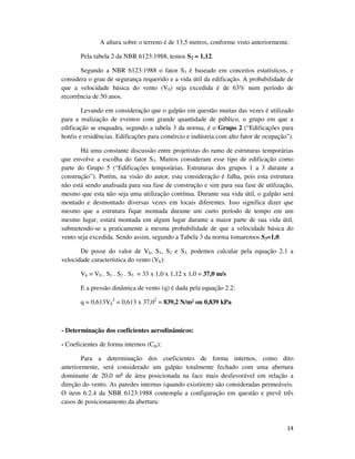 14
A altura sobre o terreno é de 13,5 metros, conforme visto anteriormente.
Pela tabela 2 da NBR 6123:1988, temos S2 = 1,12.
Segundo a NBR 6123:1988 o fator S3 é baseado em conceitos estatísticos, e
considera o grau de segurança requerido e a vida útil da edificação. A probabilidade de
que a velocidade básica do vento (V0) seja excedida é de 63% num período de
recorrência de 50 anos.
Levando em consideração que o galpão em questão muitas das vezes é utilizado
para a realização de eventos com grande quantidade de público, o grupo em que a
edificação se enquadra, segundo a tabela 3 da norma, é o Grupo 2 (“Edificações para
hotéis e residências. Edificações para comércio e indústria com alto fator de ocupação”).
Há uma constante discussão entre projetistas do ramo de estruturas temporárias
que envolve a escolha do fator S3. Muitos consideram esse tipo de edificação como
parte do Grupo 5 (“Edificações temporárias. Estruturas dos grupos 1 a 3 durante a
construção”). Porém, na visão do autor, esta consideração é falha, pois esta estrutura
não está sendo analisada para sua fase de construção e sim para sua fase de utilização,
mesmo que esta não seja uma utilização contínua. Durante sua vida útil, o galpão será
montado e desmontado diversas vezes em locais diferentes. Isso significa dizer que
mesmo que a estrutura fique montada durante um curto período de tempo em um
mesmo lugar, estará montada em algum lugar durante a maior parte de sua vida útil,
submetendo-se a praticamente a mesma probabilidade de que a velocidade básica do
vento seja excedida. Sendo assim, segundo a Tabela 3 da norma tomaremos S3=1,0.
De posse do valor de Vk, S1, S2 e S3, podemos calcular pela equação 2.1 a
velocidade característica do vento (Vk):
Vk = V0 . S1 . S2 . S3 = 33 x 1,0 x 1,12 x 1,0 = 37,0 m/s
E a pressão dinâmica de vento (q) é dada pela equação 2.2:
q = 0,613Vk
2
= 0,613 x 37,02
= 839,2 N/m² ou 0,839 kPa
- Determinação dos coeficientes aerodinâmicos:
- Coeficientes de forma internos (Cpi):
Para a determinação dos coeficientes de forma internos, como dito
anteriormente, será considerado um galpão totalmente fechado com uma abertura
dominante de 20,0 m² de área posicionada na face mais desfavorável em relação a
direção do vento. As paredes internas (quando existirem) são consideradas permeáveis.
O item 6.2.4 da NBR 6123:1988 contempla a configuração em questão e prevê três
casos de posicionamento da abertura:
 