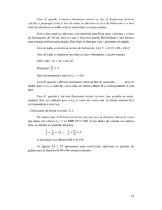 15
Caso A: quando a abertura dominante estiver na face de barlavento, deve-se
calcular a proporção entre a área de todas as aberturas na face de barlavento e a área
total das aberturas em todas as faces submetidas a sucção externa.
Para a área total das aberturas será admitida uma folga entre o terreno e a base
do fechamento de 5,0 cm uma vez que a lona tem grande flexibilidade e não fornece
uma vedação perfeita nesta região. Esta folga se dará por todo o perímetro do galpão.
Área de todas as aberturas na face de barlavento: ( 4 x 5 ) + 0,05 x 80 = 24 m²
Área de todas as aberturas em todas as faces submetidas a sucção externa:
0,05 x (80 + 40 + 40) = 8,0 m²
Proporção:
ଶସ
଼
= 3
Para esta proporção, tem-se Cpi = + 0,6
Caso B: quando a abertura dominante estive na face de sotavento , deve-se
adotar para o Cpi o valor do coeficiente de forma externo (Ce) correspondente a esta
face.
Caso C: quando a abertura dominante estiver em uma face paralela ao vento,
também deve ser adotado para o Cpi o valor do coeficiente de forma externo (Ce)
correspondente a esta face.
- Coeficientes de forma externos (Ce):
Os valores dos coeficientes de forma externos para as direções críticas de vento
são dados nas tabelas 4 e 5 da NBR 6123:1988. Como dados de entrada nas tabelas
deve-se calcular as seguintes relações:
௛
௕	
=
ସ
ସ଴
= 0,1 ;
௔
௕	
=
଼଴
ସ଴
= 2
A inclinação da cobertura (θ) é de 18º.
As figuras 3.4 e 3.5 apresentam estes coeficientes referentes às paredes do
galpão para as direções de 0º e 90º, respectivamente.
 