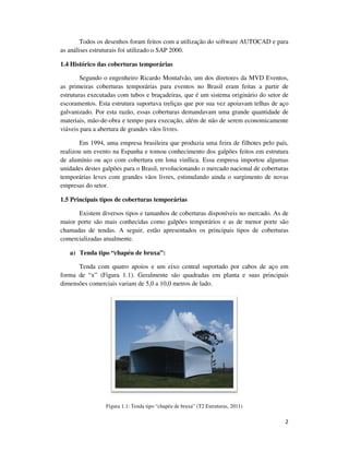 2
Todos os desenhos foram feitos com a utilização do software AUTOCAD e para
as análises estruturais foi utilizado o SAP 2000.
1.4 Histórico das coberturas temporárias
Segundo o engenheiro Ricardo Montalvão, um dos diretores da MVD Eventos,
as primeiras coberturas temporárias para eventos no Brasil eram feitas a partir de
estruturas executadas com tubos e braçadeiras, que é um sistema originário do setor de
escoramentos. Esta estrutura suportava treliças que por sua vez apoiavam telhas de aço
galvanizado. Por esta razão, essas coberturas demandavam uma grande quantidade de
materiais, mão-de-obra e tempo para execução, além de não de serem economicamente
viáveis para a abertura de grandes vãos livres.
Em 1994, uma empresa brasileira que produzia uma feira de filhotes pelo país,
realizou um evento na Espanha e tomou conhecimento dos galpões feitos em estrutura
de alumínio ou aço com cobertura em lona vinílica. Essa empresa importou algumas
unidades destes galpões para o Brasil, revolucionando o mercado nacional de coberturas
temporárias leves com grandes vãos livres, estimulando ainda o surgimento de novas
empresas do setor.
1.5 Principais tipos de coberturas temporárias
Existem diversos tipos e tamanhos de coberturas disponíveis no mercado. As de
maior porte são mais conhecidas como galpões temporários e as de menor porte são
chamadas de tendas. A seguir, estão apresentados os principais tipos de coberturas
comercializadas atualmente.
a) Tenda tipo “chapéu de bruxa”:
Tenda com quatro apoios e um eixo central suportado por cabos de aço em
forma de “x” (Figura 1.1). Geralmente são quadradas em planta e suas principais
dimensões comerciais variam de 5,0 a 10,0 metros de lado.
Figura 1.1: Tenda tipo “chapéu de bruxa” (T2 Estruturas, 2011)
 